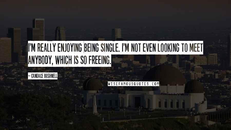Candace Bushnell Quotes: I'm really enjoying being single. I'm not even looking to meet anybody, which is so freeing.