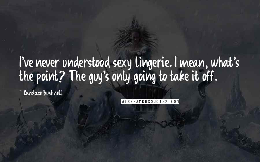 Candace Bushnell Quotes: I've never understood sexy lingerie. I mean, what's the point? The guy's only going to take it off.