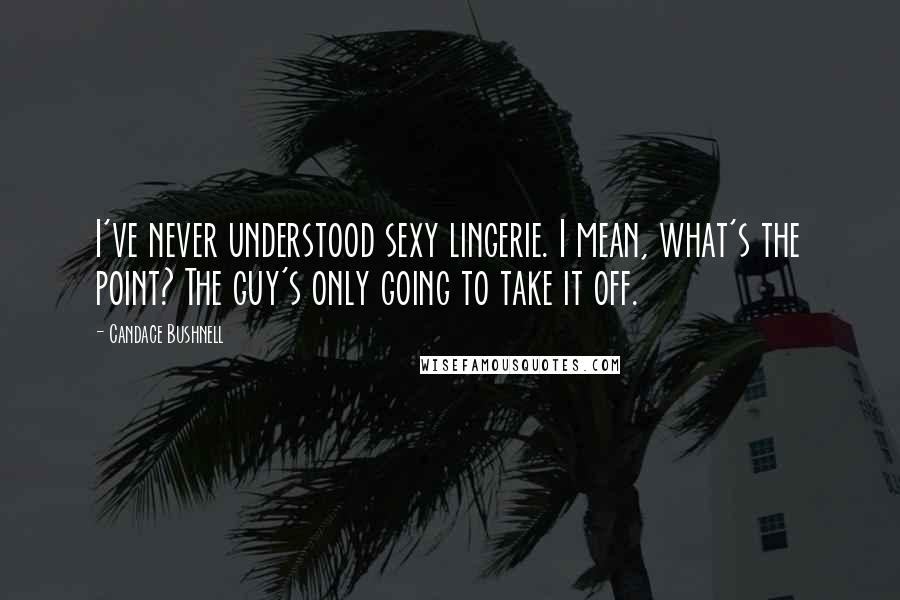 Candace Bushnell Quotes: I've never understood sexy lingerie. I mean, what's the point? The guy's only going to take it off.
