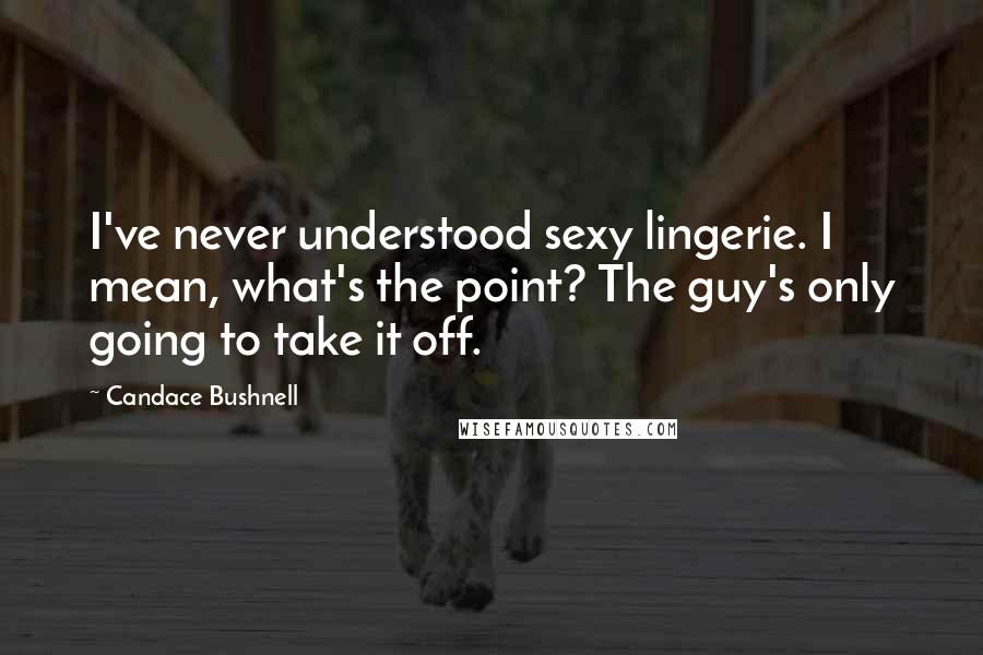 Candace Bushnell Quotes: I've never understood sexy lingerie. I mean, what's the point? The guy's only going to take it off.