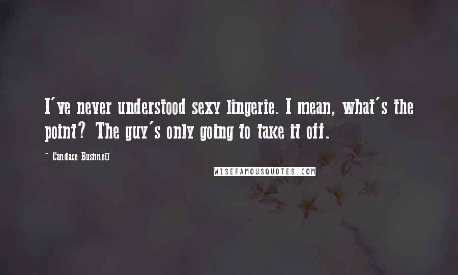 Candace Bushnell Quotes: I've never understood sexy lingerie. I mean, what's the point? The guy's only going to take it off.