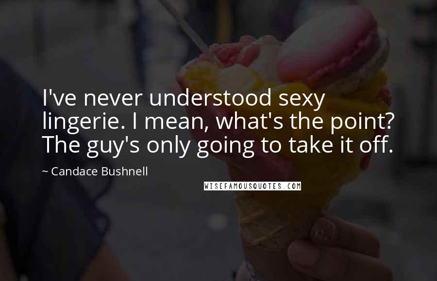 Candace Bushnell Quotes: I've never understood sexy lingerie. I mean, what's the point? The guy's only going to take it off.