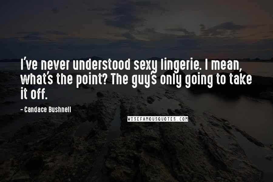 Candace Bushnell Quotes: I've never understood sexy lingerie. I mean, what's the point? The guy's only going to take it off.