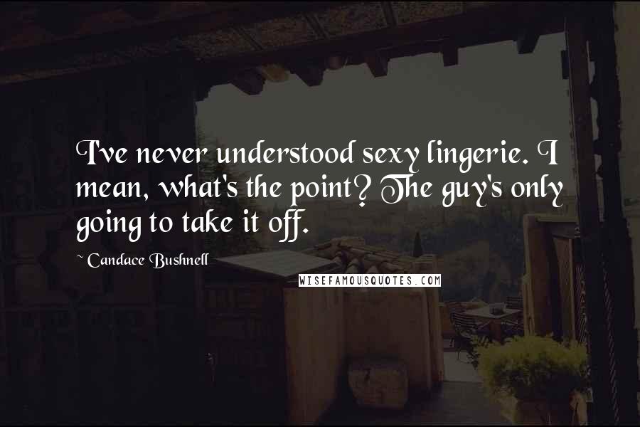 Candace Bushnell Quotes: I've never understood sexy lingerie. I mean, what's the point? The guy's only going to take it off.