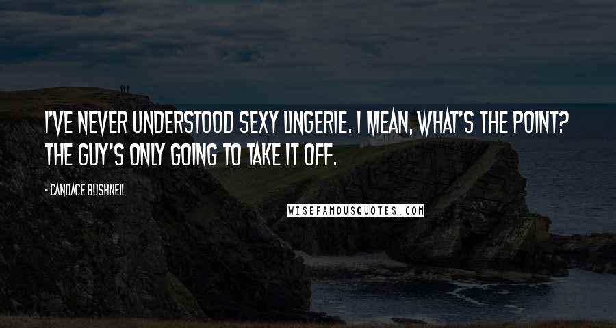 Candace Bushnell Quotes: I've never understood sexy lingerie. I mean, what's the point? The guy's only going to take it off.