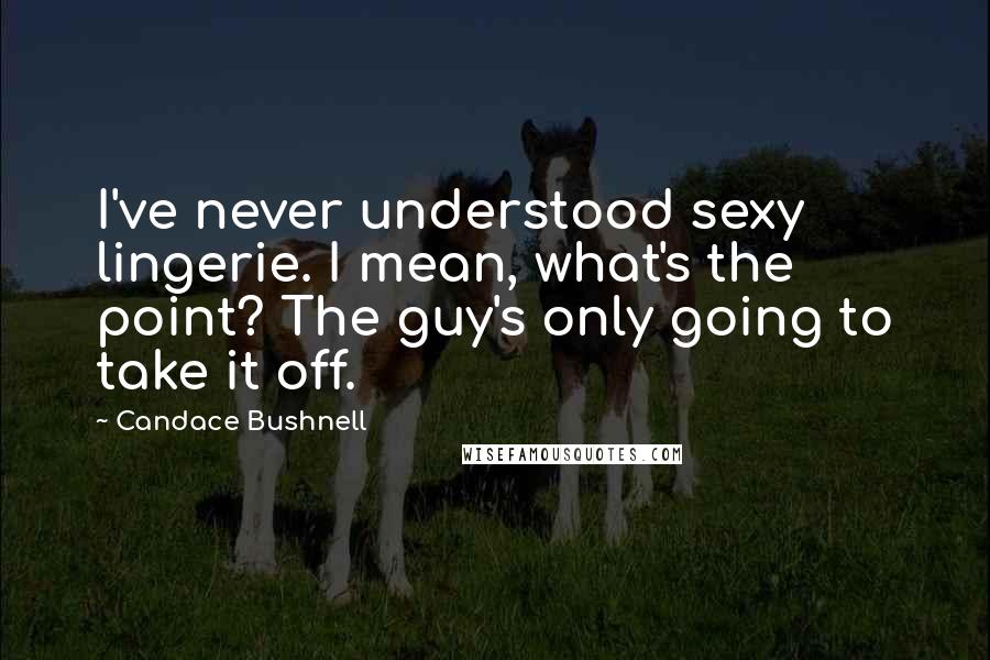 Candace Bushnell Quotes: I've never understood sexy lingerie. I mean, what's the point? The guy's only going to take it off.