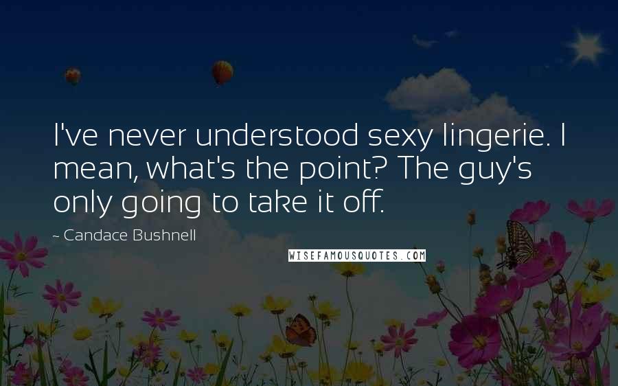 Candace Bushnell Quotes: I've never understood sexy lingerie. I mean, what's the point? The guy's only going to take it off.