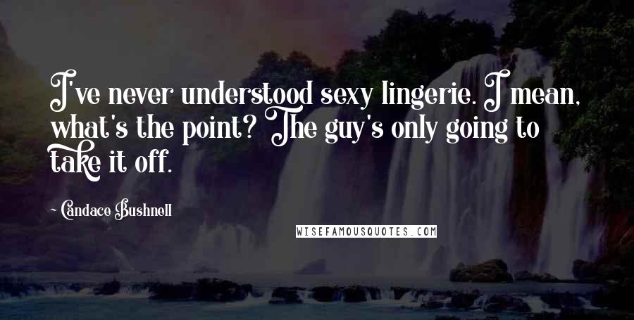 Candace Bushnell Quotes: I've never understood sexy lingerie. I mean, what's the point? The guy's only going to take it off.