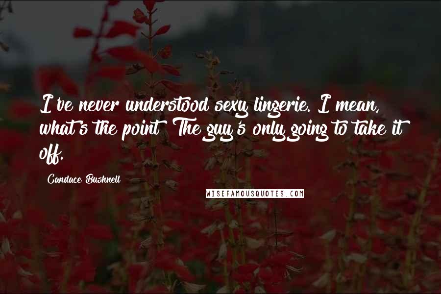 Candace Bushnell Quotes: I've never understood sexy lingerie. I mean, what's the point? The guy's only going to take it off.