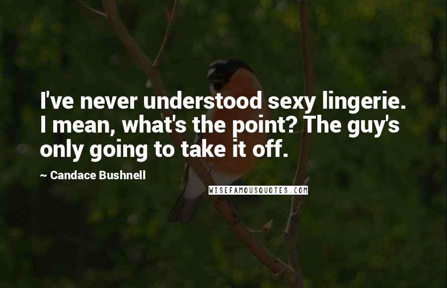 Candace Bushnell Quotes: I've never understood sexy lingerie. I mean, what's the point? The guy's only going to take it off.