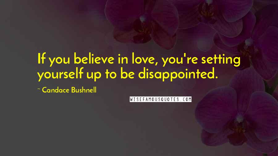 Candace Bushnell Quotes: If you believe in love, you're setting yourself up to be disappointed.