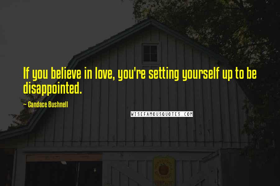 Candace Bushnell Quotes: If you believe in love, you're setting yourself up to be disappointed.