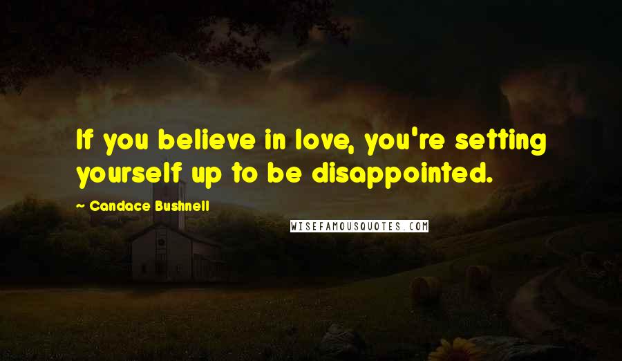 Candace Bushnell Quotes: If you believe in love, you're setting yourself up to be disappointed.