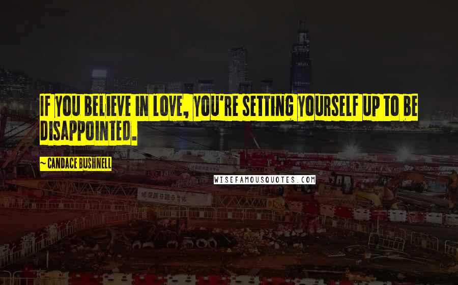 Candace Bushnell Quotes: If you believe in love, you're setting yourself up to be disappointed.