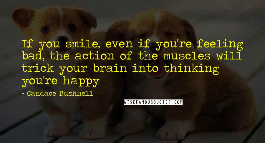 Candace Bushnell Quotes: If you smile, even if you're feeling bad, the action of the muscles will trick your brain into thinking you're happy