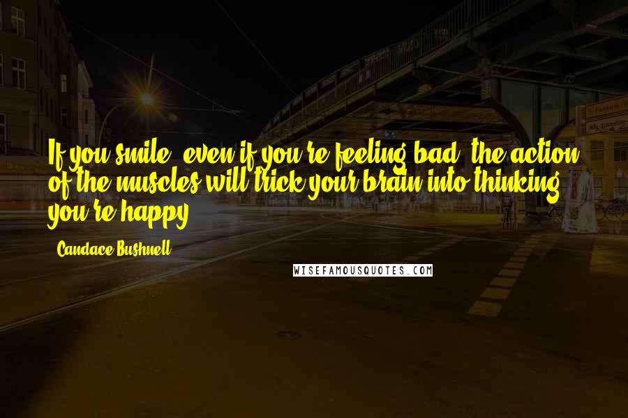 Candace Bushnell Quotes: If you smile, even if you're feeling bad, the action of the muscles will trick your brain into thinking you're happy