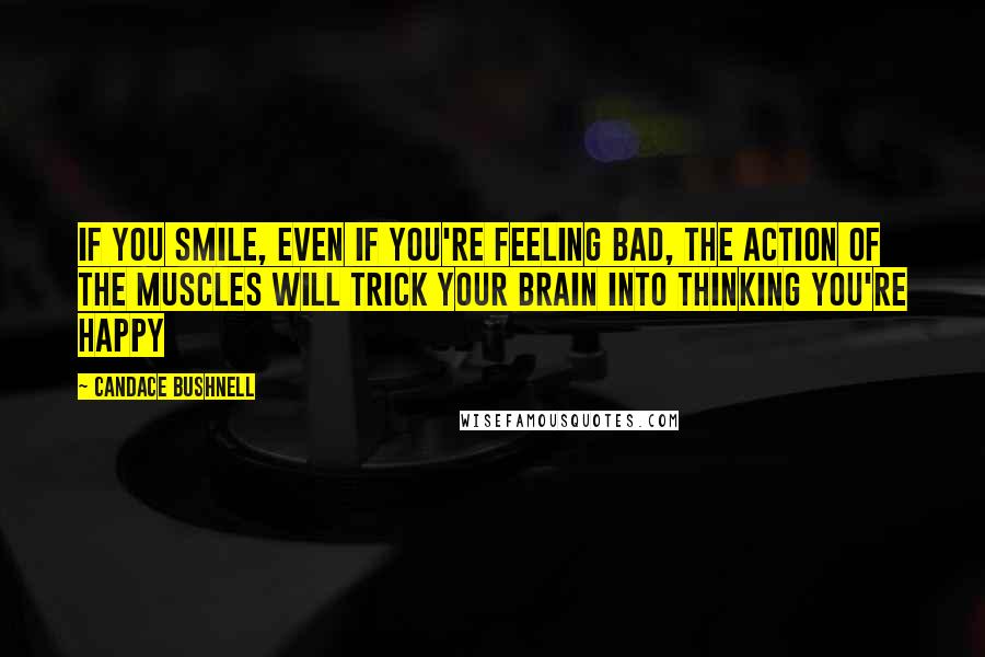 Candace Bushnell Quotes: If you smile, even if you're feeling bad, the action of the muscles will trick your brain into thinking you're happy