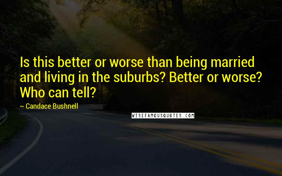 Candace Bushnell Quotes: Is this better or worse than being married and living in the suburbs? Better or worse? Who can tell?