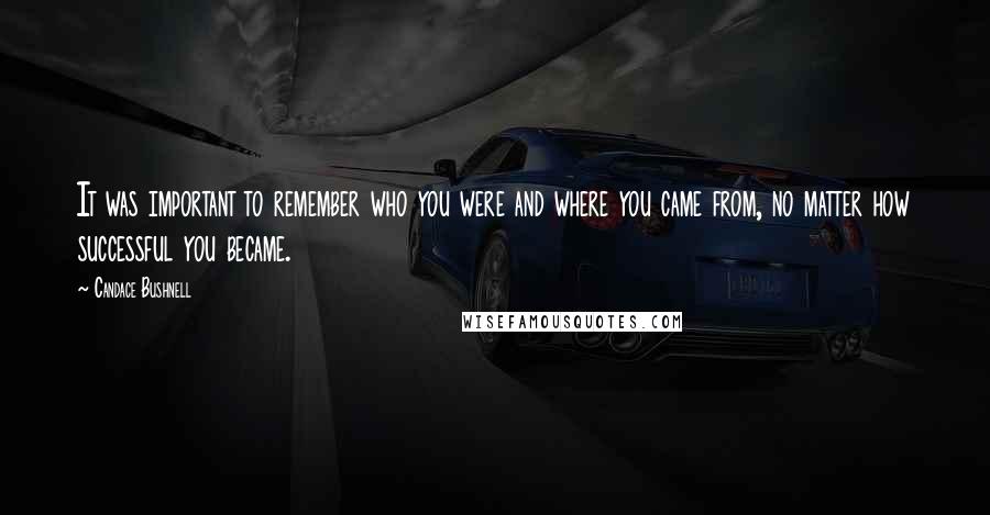 Candace Bushnell Quotes: It was important to remember who you were and where you came from, no matter how successful you became.