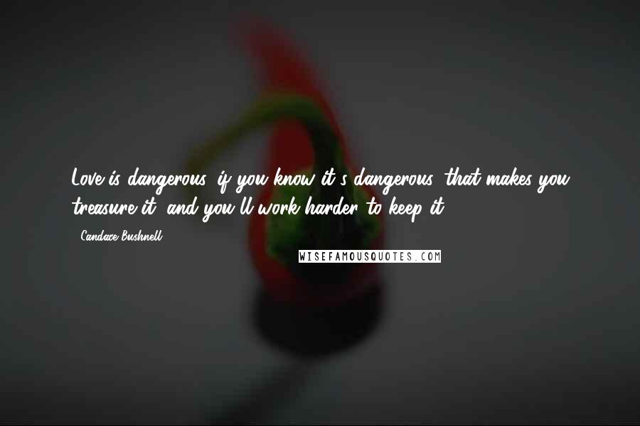 Candace Bushnell Quotes: Love is dangerous, if you know it's dangerous, that makes you treasure it, and you'll work harder to keep it.