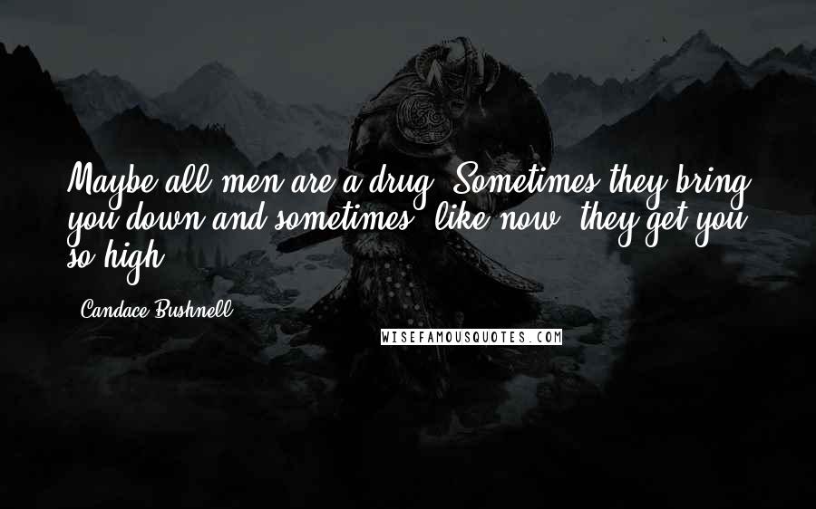 Candace Bushnell Quotes: Maybe all men are a drug. Sometimes they bring you down and sometimes, like now, they get you so high.