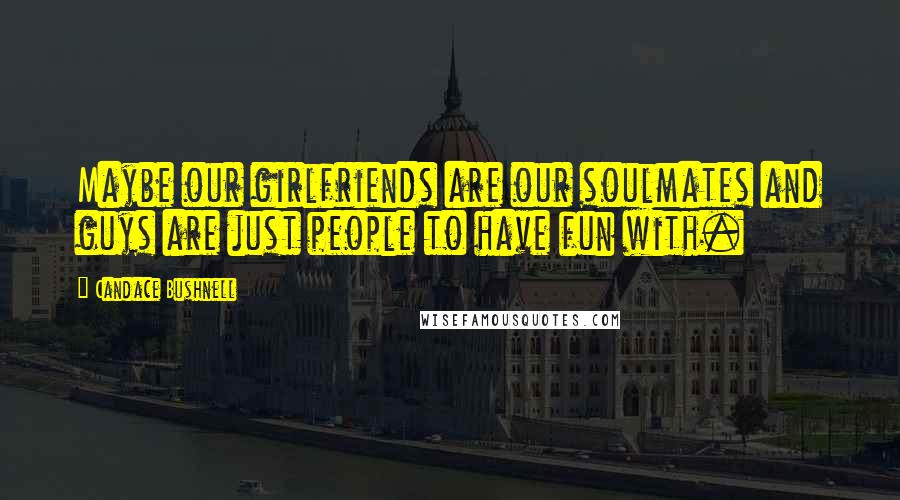Candace Bushnell Quotes: Maybe our girlfriends are our soulmates and guys are just people to have fun with.