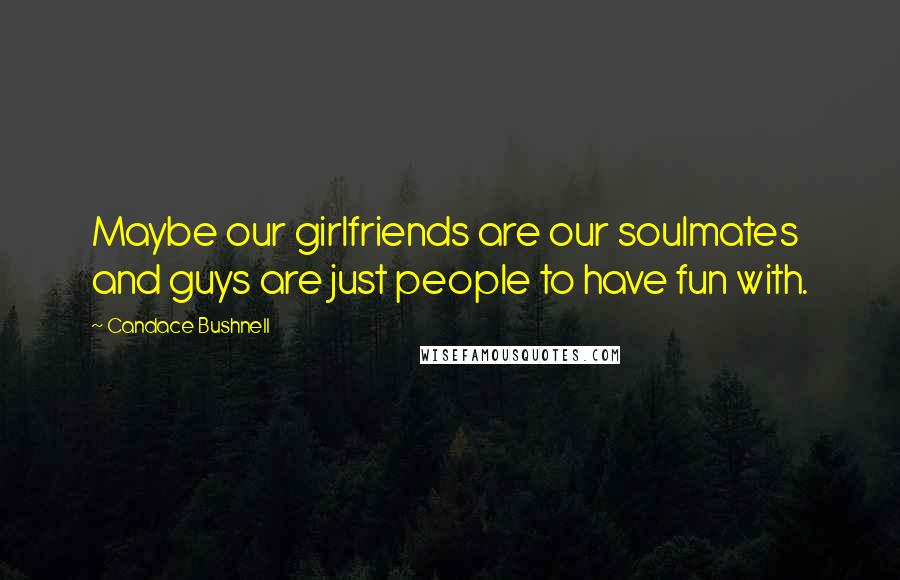 Candace Bushnell Quotes: Maybe our girlfriends are our soulmates and guys are just people to have fun with.