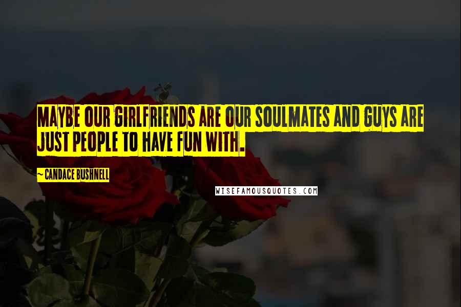 Candace Bushnell Quotes: Maybe our girlfriends are our soulmates and guys are just people to have fun with.