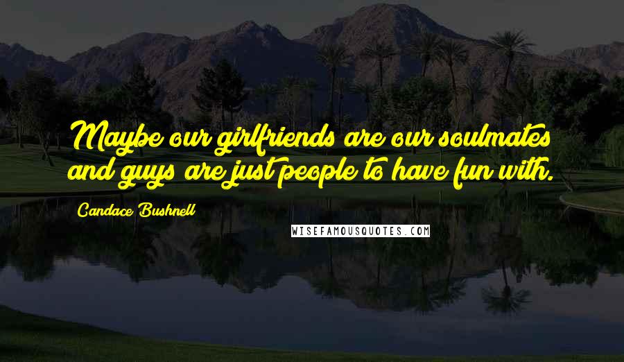 Candace Bushnell Quotes: Maybe our girlfriends are our soulmates and guys are just people to have fun with.