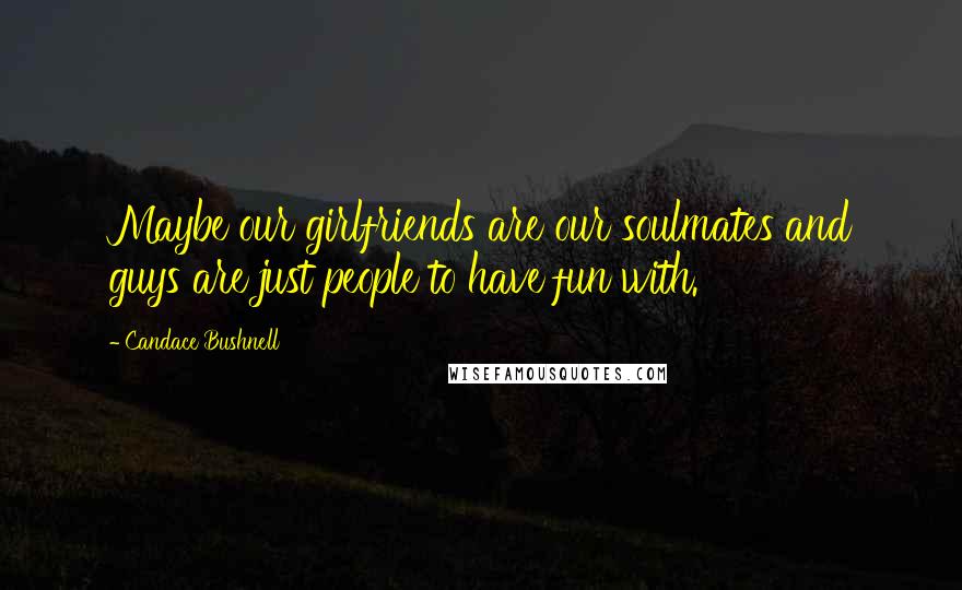 Candace Bushnell Quotes: Maybe our girlfriends are our soulmates and guys are just people to have fun with.