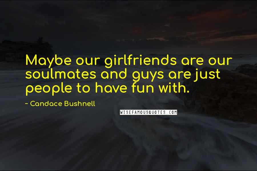 Candace Bushnell Quotes: Maybe our girlfriends are our soulmates and guys are just people to have fun with.