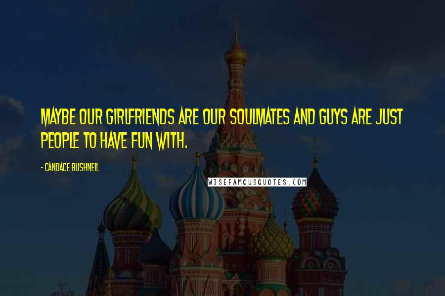 Candace Bushnell Quotes: Maybe our girlfriends are our soulmates and guys are just people to have fun with.