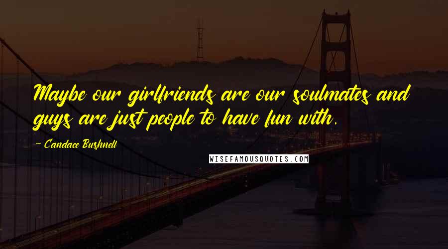 Candace Bushnell Quotes: Maybe our girlfriends are our soulmates and guys are just people to have fun with.