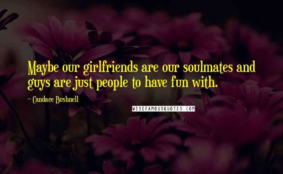 Candace Bushnell Quotes: Maybe our girlfriends are our soulmates and guys are just people to have fun with.
