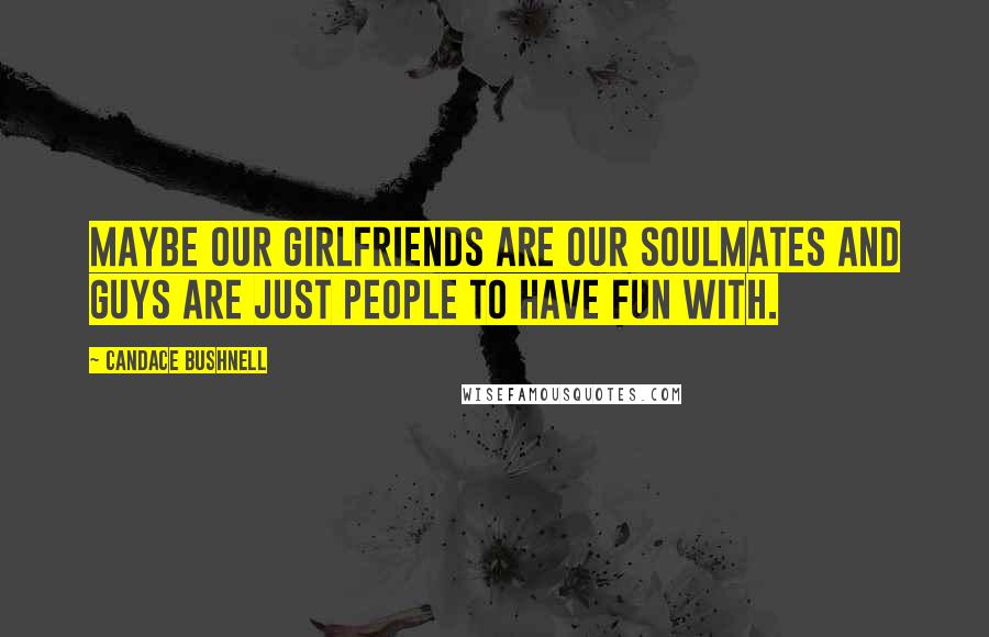 Candace Bushnell Quotes: Maybe our girlfriends are our soulmates and guys are just people to have fun with.