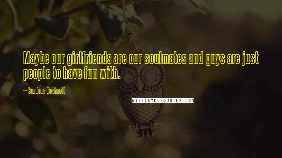 Candace Bushnell Quotes: Maybe our girlfriends are our soulmates and guys are just people to have fun with.