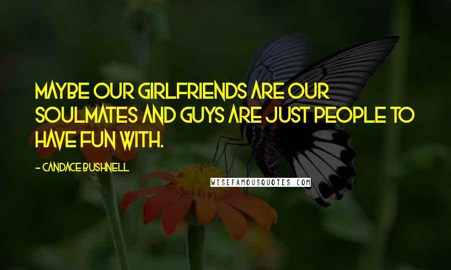 Candace Bushnell Quotes: Maybe our girlfriends are our soulmates and guys are just people to have fun with.