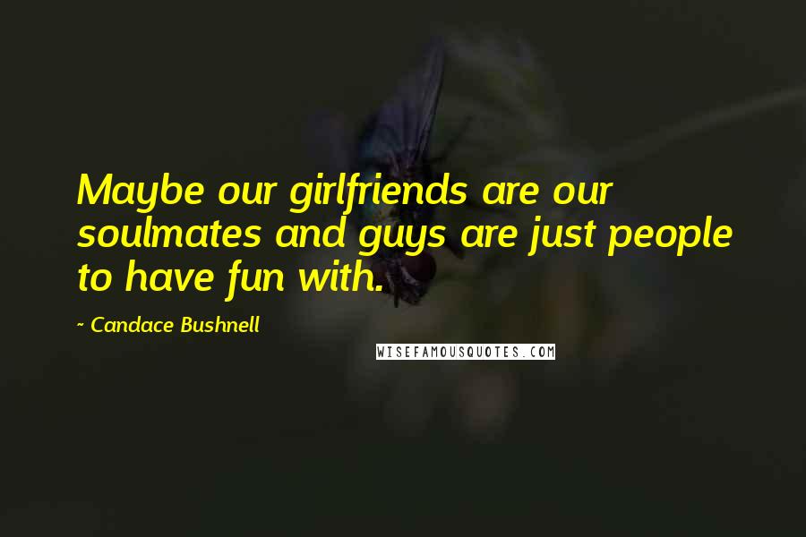 Candace Bushnell Quotes: Maybe our girlfriends are our soulmates and guys are just people to have fun with.