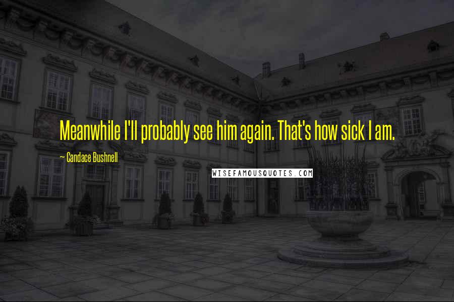 Candace Bushnell Quotes: Meanwhile I'll probably see him again. That's how sick I am.