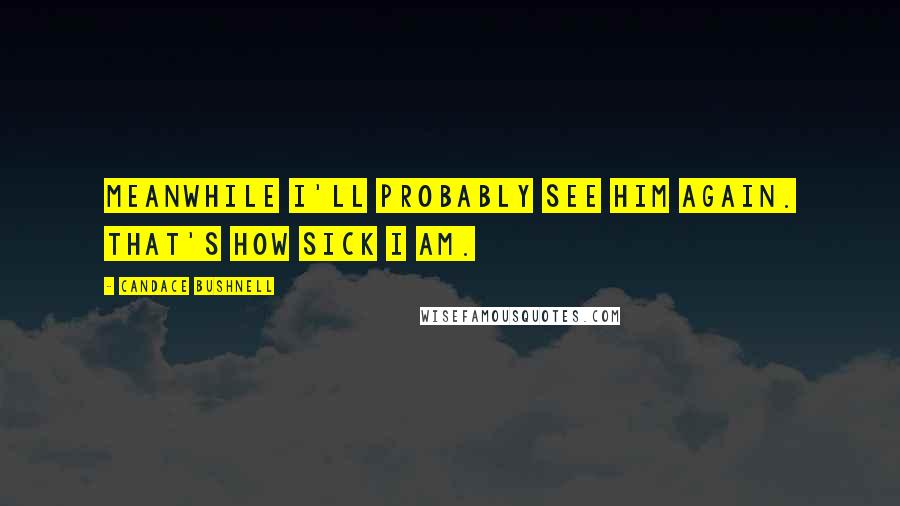 Candace Bushnell Quotes: Meanwhile I'll probably see him again. That's how sick I am.