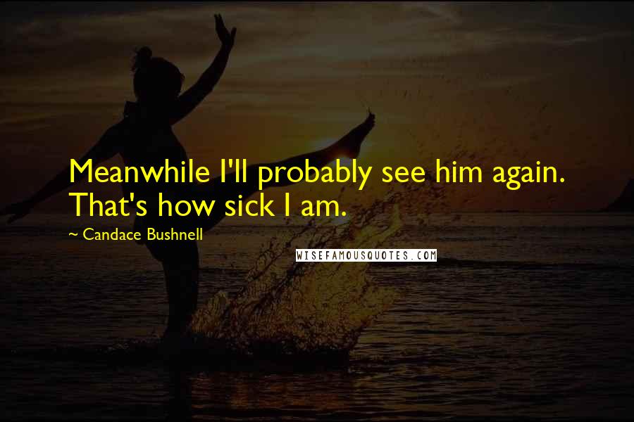 Candace Bushnell Quotes: Meanwhile I'll probably see him again. That's how sick I am.