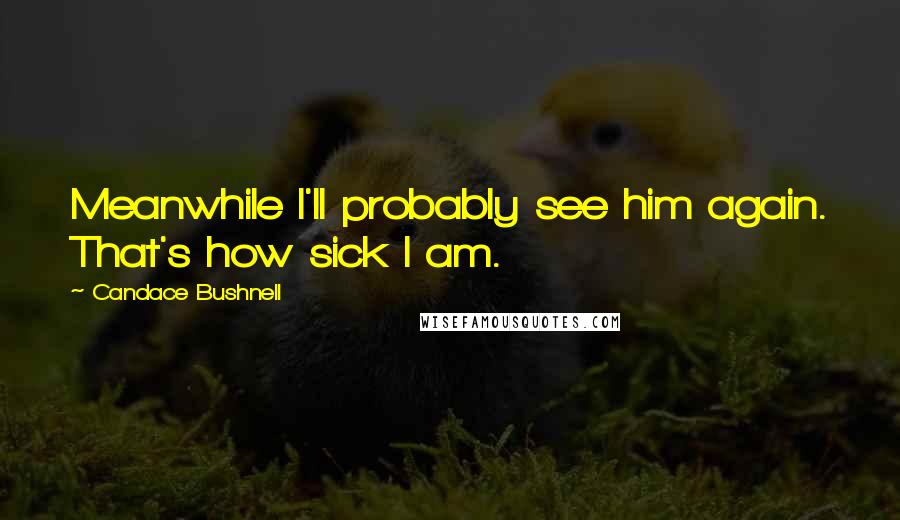 Candace Bushnell Quotes: Meanwhile I'll probably see him again. That's how sick I am.