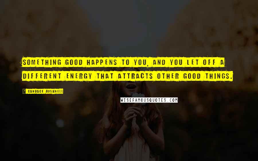 Candace Bushnell Quotes: Something good happens to you, and you let off a different energy that attracts other good things.