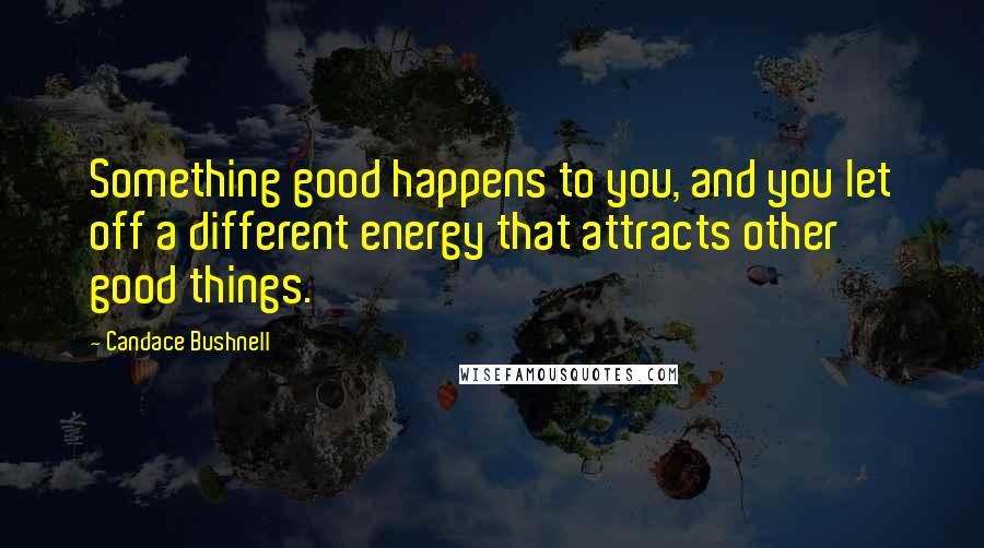 Candace Bushnell Quotes: Something good happens to you, and you let off a different energy that attracts other good things.