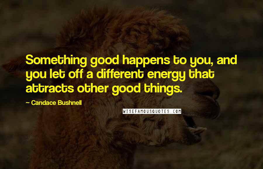 Candace Bushnell Quotes: Something good happens to you, and you let off a different energy that attracts other good things.