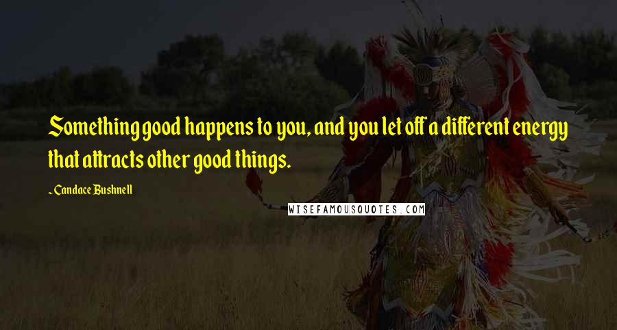 Candace Bushnell Quotes: Something good happens to you, and you let off a different energy that attracts other good things.