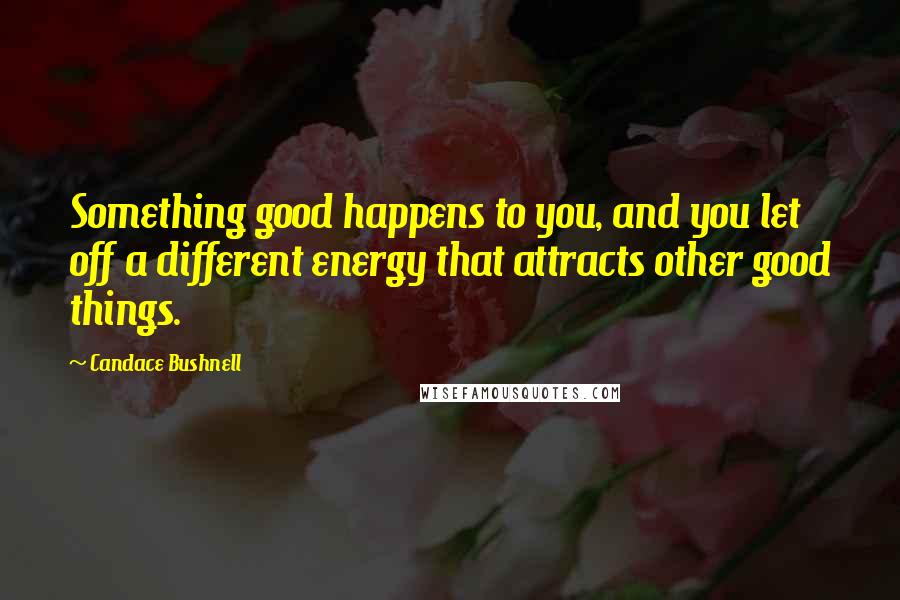 Candace Bushnell Quotes: Something good happens to you, and you let off a different energy that attracts other good things.