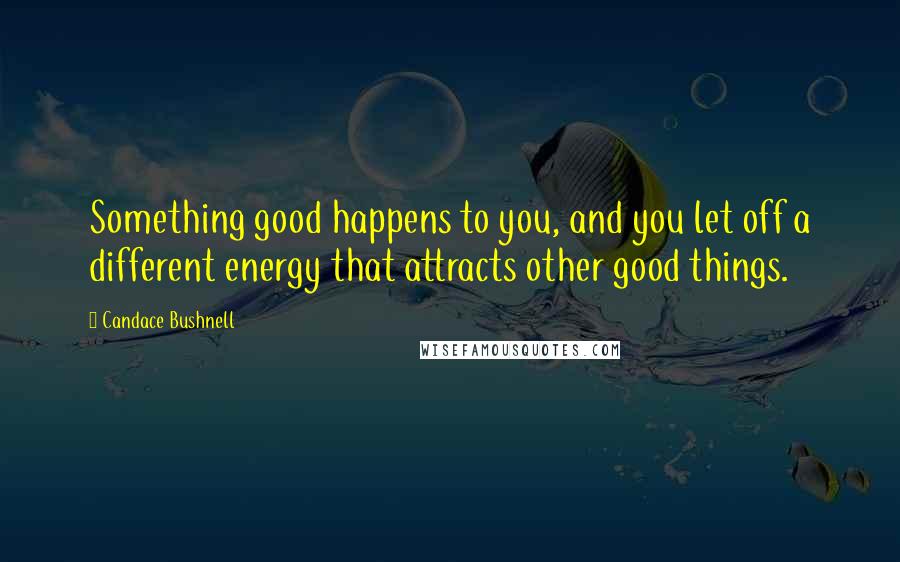 Candace Bushnell Quotes: Something good happens to you, and you let off a different energy that attracts other good things.