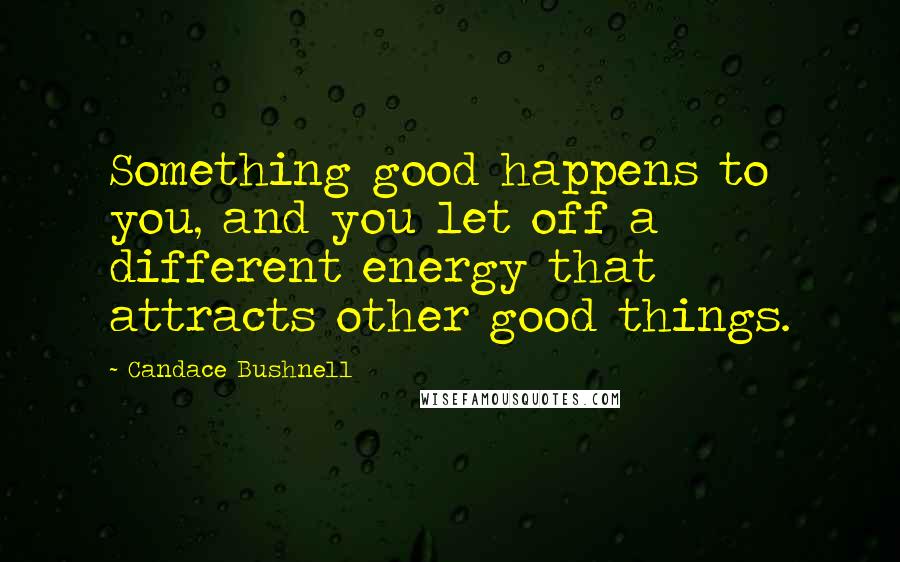 Candace Bushnell Quotes: Something good happens to you, and you let off a different energy that attracts other good things.