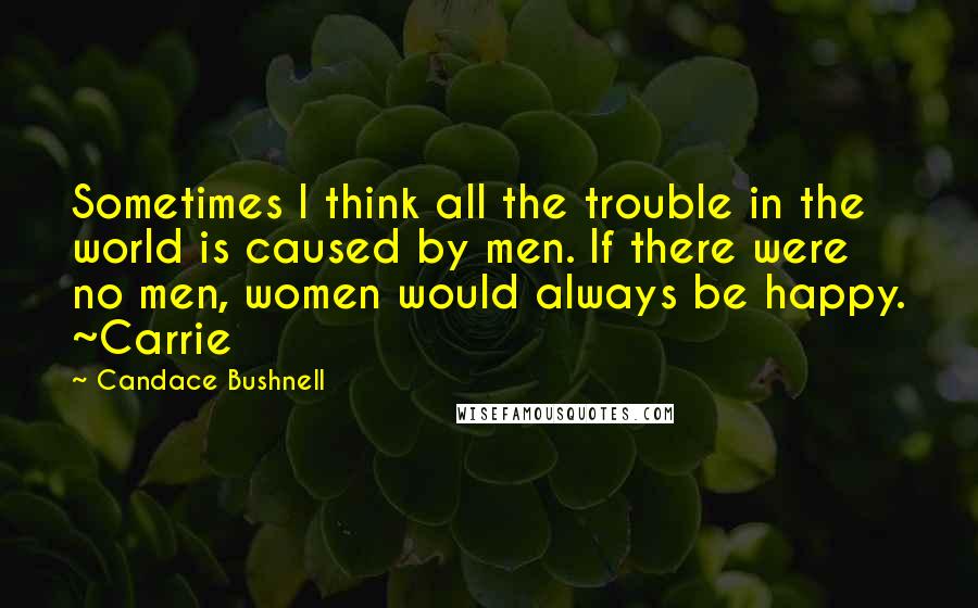 Candace Bushnell Quotes: Sometimes I think all the trouble in the world is caused by men. If there were no men, women would always be happy. ~Carrie